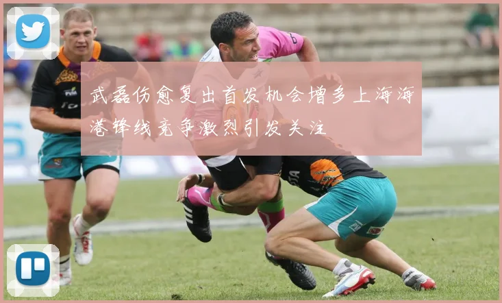 武磊伤愈复出首发机会增多上海海港锋线竞争激烈引发关注